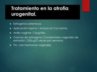 Tratamiento en la atrofia
urogenital.
 Estrogenos sistemicos.
 Aplicación topica – incluso en Ca mama.
 Anillo vaginal: 7.5ug/dia.
 Cremas de estrogeno: Comprimidos vaginales de
estradiol / 255ug/2 veces por semana.
 Tto con hormonas vaginales.
 