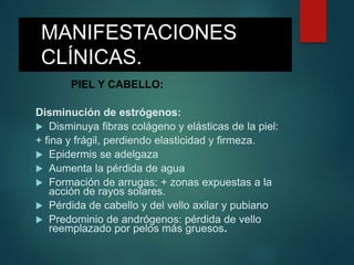 MANIFESTACIONES
CLÍNICAS.
PIEL Y CABELLO:
Disminución de estrógenos:
 Disminuya fibras colágeno y elásticas de la piel:
+ fina y frágil, perdiendo elasticidad y firmeza.
 Epidermis se adelgaza
 Aumenta la pérdida de agua
 Formación de arrugas: + zonas expuestas a la
acción de rayos solares.
 Pérdida de cabello y del vello axilar y pubiano
 Predominio de andrógenos: pérdida de vello
reemplazado por pelos más gruesos.
 