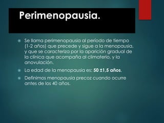 Perimenopausia.
 Se llama perimenopausia al período de tiempo
(1-2 años) que precede y sigue a la menopausia,
y que se caracteriza por la aparición gradual de
la clínica que acompaña al climaterio, y la
anovulación.
 La edad de la menopausia es: 50 ±1,5 años.
 Definimos menopausia precoz cuando ocurre
antes de los 40 años.
 