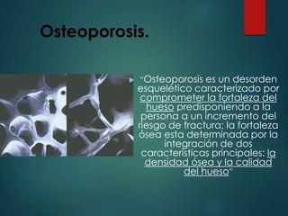 Osteoporosis.
 “Osteoporosis es un desorden
esquelético caracterizado por
comprometer la fortaleza del
hueso predisponiendo a la
persona a un incremento del
riesgo de fractura; la fortaleza
ósea esta determinada por la
integración de dos
caracteristicas principales: la
densidad ósea y la calidad
del hueso”
 