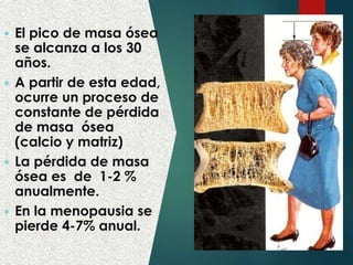  El pico de masa ósea
se alcanza a los 30
años.
 A partir de esta edad,
ocurre un proceso de
constante de pérdida
de masa ósea
(calcio y matriz)
 La pérdida de masa
ósea es de 1-2 %
anualmente.
 En la menopausia se
pierde 4-7% anual.
 