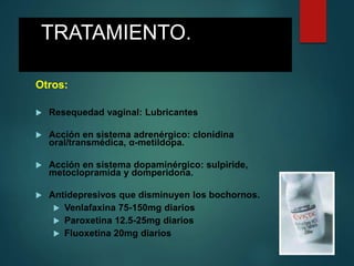 TRATAMIENTO.
Otros:
 Resequedad vaginal: Lubricantes
 Acción en sistema adrenérgico: clonidina
oral/transmédica, α-metildopa.
 Acción en sistema dopaminérgico: sulpiride,
metoclopramida y domperidona.
 Antidepresivos que disminuyen los bochornos.
 Venlafaxina 75-150mg diarios
 Paroxetina 12.5-25mg diarios
 Fluoxetina 20mg diarios
 