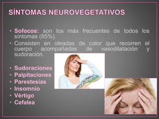 • Sofocos: son los más frecuentes de todos los 
síntomas (85%). 
• Consisten en oleadas de calor que recorren el 
cuerpo acompañadas de vasodilatación y 
sudoración. 
• Sudoraciones 
• Palpitaciones 
• Parestesias 
• Insomnio 
• Vértigo 
• Cefalea 
 