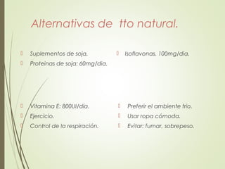 Alternativas de tto natural.
 Suplementos de soja.
 Proteinas de soja: 60mg/dia.
 Isoflavonas. 100mg/dia.
 Vitamina E: 800UI/día.
 Ejercicio.
 Control de la respiración.
 Preferir el ambiente frio.
 Usar ropa cómoda.
 Evitar: fumar, sobrepeso.
 