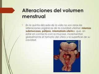 Alteraciones del volumen
menstrual
 En la quinta década de la vida no son raras las
alteraciones orgánicas de la cavidad uterina: miomas
submucosos, pólipos, miomatosis uterina, que, sin
estar en contacto con la mucosa, incrementan
globalmente el tamaño del útero y la superficie de su
cavidad.
 