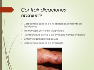 Contraindicaciones
absolutas
 Sospecha o certeza de neoplasia dependiente de
estrógenos
 Hemorragia genital sin diagnóstico
 Tromboflebitis activa o enfermedad tromboembólica
 Enfermedad hepática activa
 Sospecha o certeza de embarazo
 