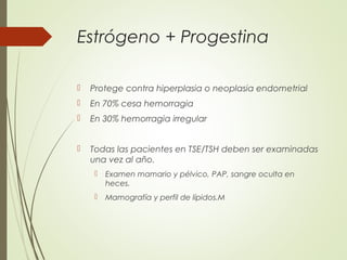 Estrógeno + Progestina
 Protege contra hiperplasia o neoplasia endometrial
 En 70% cesa hemorragia
 En 30% hemorragia irregular
 Todas las pacientes en TSE/TSH deben ser examinadas
una vez al año.
 Examen mamario y pélvico, PAP, sangre oculta en
heces.
 Mamografía y perfil de lípidos.M
 