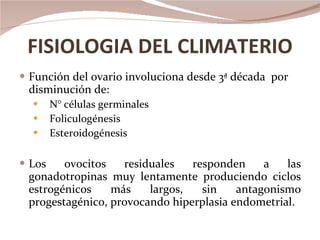 FISIOLOGIA DEL CLIMATERIO Función del ovario involuciona desde 3ª década  por disminución de: N° células germinales Foliculogénesis  Esteroidogénesis Los ovocitos residuales responden a las gonadotropinas muy lentamente produciendo ciclos estrogénicos más largos, sin antagonismo progestagénico, provocando hiperplasia endometrial. 