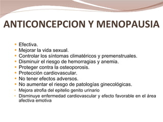 ANTICONCEPCION Y MENOPAUSIA Efectiva. Mejorar la vida sexual. Controlar los síntomas climatéricos y premenstruales. Disminuir el riesgo de hemorragias y anemia. Proteger contra la osteoporosis. Protección cardiovascular. No tener efectos adversos. No aumentar el riesgo de patologías ginecológicas. Mejora atrofia del epitelio genito urinario Disminuye enfermedad cardiovascular y efecto favorable en el área afectiva emotiva  