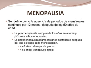 MENOPAUSIA Se  define como la ausencia de periodos de menstruales  continuos por 12 meses, después de los 50 años de edad. La pre-menopausia comprende los años anteriores y próximos a la menopausia.  La postmenopausia abarca los años posteriores después del año del cese de la menstruación. < 40 años: Menopausia precoz > 55 años: Menopausia tardía 