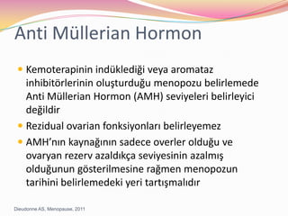 Anti Müllerian HormonKemoterapinin indüklediği veya aromataz inhibitörlerinin oluşturduğu menopozu belirlemede Anti Müllerian Hormon (AMH) seviyeleri belirleyici değildirRezidual ovarian fonksiyonları belirleyemezAMH’nın kaynağının sadece overler olduğu ve ovaryan rezerv azaldıkça seviyesinin azalmış olduğunun gösterilmesine rağmen menopozun tarihini belirlemedeki yeri tartışmalıdırDieudonne AS, Menopause, 2011