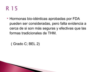    Hormonas bio-idénticas aprobadas por FDA
    pueden ser consideradas, pero falta evidencia a
    cerca de si son más seguras y efectivas que las
    formas tradicionales de THM.

    ( Grado C; BEL 2)
 