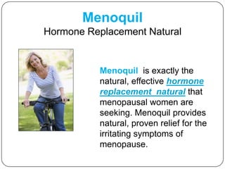 Menoquil Hormone Replacement Natural Menoquil  is exactly the natural, effective hormone replacement  naturalthat menopausal women are seeking. Menoquil provides natural, proven relief for the irritating symptomsof menopause. 