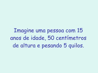 Imagine uma pessoa com 15 anos de idade, 50 centímetros de altura e pesando 5 quilos. 