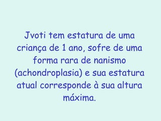 Jvoti tem estatura de uma criança de 1 ano, sofre de uma forma rara de nanismo (achondroplasia) e sua estatura atual corresponde à sua altura máxima. 
