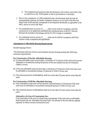 b. The neighborhood board provides the Declarant with written notice that it has
no objection to the TIAR update or that no presentation is necessary.
3. Prior to the completion of 3,000 residential units, the Declarant shall provide all
recommended roadway and traffic mitigation measures as set forth in the Revised
Draft Final TIAR and that corresponds to development thresholds, as agreeable to the
DOT, and at no cost to the State.
4. No residential units in excess of_____ units can be sold for occupancy until the
construction of an additional eastbound and westbound lane on the H-i freeway
between the Kualakai Interchange and the H-i/H-2 merge is completed.
5. No residential units in excess of_____ units can be sold for occupancy until Rail
Transit is fully completed and operational.
Amendment to Affordable Housing Requirements
Include language below:
“The Declarant shall provide low and moderate income housing meeting the following
minimum requirements:
For Construction of On-Site Affordable Housing:
a If rental affordable units are provided, a minimum of 15 percent of the total units must be
affordable to households earning 80 percent of the area median income for Honolulu
AMI or lower;
b If for-sale affordable units are provided, a minimum of 30 percent of the total units must
be affordable to households earning 120 percent of AMI or lower; and
c The minimum period of affordability shall be no less than 30 years and no more than 60
years.
For Construction of Off-Site Affordable Housing:
a Only affordable rental units will be allowed, and ~minimum of 20 percent of the total
units must be affordable to households earning 80 percent of AMI or lower; and
b The minimum period of affordability shall be no less than 30 years and no more than 60
years.
Alternative--In Lieu of Construction Fee:
A fee equivalent to the cost of constructing a percentage of the total units as affordable
shall be paid into the Affordable Housing Fund. The amount of the fee shall be updated
regularly to reflect current construction costs”
 