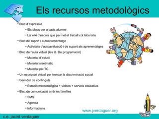 Els recursos metodològics Bloc d’expressió Els blocs per a cada alumne La wiki d’escola que permet el treball col.laboratiu Bloc de suport i autoaprenentatge  Activitats d’autoavaluació i de suport als aprenentatges Bloc de l’aula virtual (les U. De programació) Material d’estudi Material sisetmàtic Material pel TC Un escriptori virtual per trencar la discriminació social Servidor de continguts Estació meteorològica + vídeos + serveis educatius Bloc de comunicació amb les famílies SMS Agenda Informacions www.jverdaguer.org 