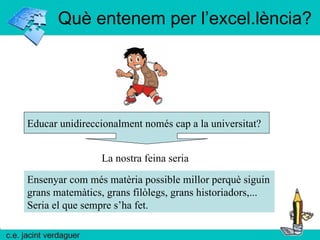 Què entenem per l’excel.lència? Educar unidireccionalment només cap a la universitat? La nostra feina seria Ensenyar com més matèria possible millor perquè siguin grans matemàtics, grans filòlegs, grans historiadors,... Seria el que sempre s’ha fet. 