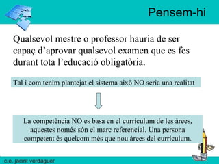 Pensem-hi Tal i com tenim plantejat el sistema això NO seria una realitat La competència NO es basa en el currículum de les àrees, aquestes només són el marc referencial. Una persona competent és quelcom més que nou àrees del currículum. Qualsevol mestre o professor hauria de ser capaç d’aprovar qualsevol examen que es fes durant tota l’educació obligatòria. 
