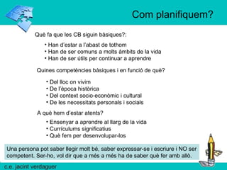 Com planifiquem? Què fa que les CB siguin bàsiques?: Han d’estar a l’abast de tothom Han de ser comuns a molts àmbits de la vida Han de ser útils per continuar a aprendre Quines competències bàsiques i en funció de què?  Del lloc on vivim De l’època històrica Del context socio-econòmic i cultural De les necessitats personals i socials Una persona pot saber llegir molt bé, saber expressar-se i escriure i NO ser competent. Ser-ho, vol dir que a més a més ha de saber què fer amb allò. A què hem d’estar atents?  Ensenyar a aprendre al llarg de la vida Currículums significatius Què fem per desenvolupar-los 