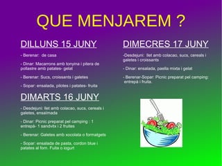 QUE MENJAREM ?
DILLUNS 15 JUNY
- Berenar: de casa
- Dinar: Macarrons amb tonyina i pitera de
pollastre amb patates- gelat
- Berenar: Sucs, croissants i galetes
- Sopar: ensalada, pilotes i patates- fruita
DIMARTS 16 JUNY
- Desdejuni: llet amb colacao, sucs, cereals i
galetes, ensaïmada
- Dinar: Picnic preparat pel camping : 1
entrepà- 1 sandvitx i 2 fruites
- Berenar: Galetes amb xocolata o formatgets
- Sopar: ensalada de pasta, cordon blue i
patates al forn. Fuita o iogurt
DIMECRES 17 JUNY
-Desdejuni: llet amb colacao, sucs, cereals i
galetes i croissants
- Dinar: ensalada, paella mixta i gelat
- Berenar-Sopar: Picnic preparat pel camping:
entrepà i fruita.
 
