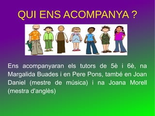 QUI ENS ACOMPANYA ?
Ens acompanyaran els tutors de 5è i 6è, na
Margalida Buades i en Pere Pons, també en Joan
Daniel (mestre de música) i na Joana Morell
(mestra d'anglès)
 