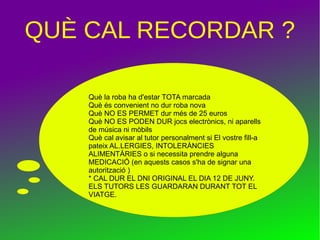 QUÈ CAL RECORDAR ?
Què la roba ha d'estar TOTA marcada
Què és convenient no dur roba nova
Què NO ES PERMET dur més de 25 euros
Què NO ES PODEN DUR jocs electrònics, ni aparells
de música ni mòbils
Què cal avisar al tutor personalment si El vostre fill-a
pateix AL.LERGIES, INTOLERÀNCIES
ALIMENTÀRIES o si necessita prendre alguna
MEDICACIÓ (en aquests casos s'ha de signar una
autorització )
* CAL DUR EL DNI ORIGINAL EL DIA 12 DE JUNY.
ELS TUTORS LES GUARDARAN DURANT TOT EL
VIATGE.
 