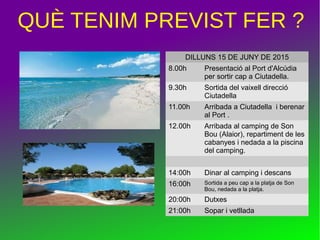 QUÈ TENIM PREVIST FER ?
DILLUNS 15 DE JUNY DE 2015
8.00h Presentació al Port d'Alcúdia
per sortir cap a Ciutadella.
9.30h Sortida del vaixell direcció
Ciutadella
11.00h Arribada a Ciutadella i berenar
al Port .
12.00h Arribada al camping de Son
Bou (Alaior), repartiment de les
cabanyes i nedada a la piscina
del camping.
14:00h Dinar al camping i descans
16:00h Sortida a peu cap a la platja de Son
Bou, nedada a la platja.
20:00h Dutxes
21:00h Sopar i vetllada
 