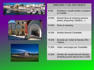 DIMECRES 17 DE JUNY DE2015
8:00h Desdejuni, recollir tendes i preparar
la motxilla
10:00h Dematí lliure al camping (piscina,
pistes, ping-pong, futbolins....)
13:00h Dinar al camping
14:30h Sortida direcció Ciutadella
15:30h Aturada per visitar la Naveta d'Es
Tudons.
17.00h Visita i recorregut per Ciutadella
19:30h Sortida del vaixell direcció Alcúdia.
Arribada previst damunt les 21:00h
 