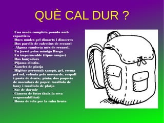 QUÈ CAL DUR ?
●Una muda completa posada amb
esportives
●Dues mudes pel dimarts i dimecres
●Dos parells de calcetins de recanvi
● Alguna camiseta més de recanvi.
●Un jersei prim màniga llarga
●Un impermeable (tipus cangur)
●Dos banyadors
●Pijama d'estiu.
●Xancles de platja
●Higiène personal: xampú, gel, crema
pel sol, colònia pels moscards, raspall
i pasta de dents,, pinta, dos paquets
de mocadors de paper, tovallola de
bany i tovallola de platja
●Sac de dormir
●Càmera de fotos (baix la seva
responsabilitat)
●Bossa de tela per la roba bruta
 