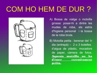 COM HO HEM DE DUR ?
A) Bossa de viatge o motxilla
grossa: posar-hi a dintre les
mudes de roba, els estris
d'higiene personal i la bossa
de la roba bruta.
B) Motxilla petita : berenar del 1r
dia (entrepà) – 2 o 3 botelles
d’aigua de plàstic, mocadors
de paper, càmera de fotos.
Aquesta motxilla no ha
d'ésser excessivament
petita.
 