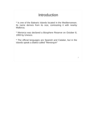 Introduction
* Is one of the Balearic Islands located in the Mediterranean.
Its name derives from its size, contrasting it with nearby
Mallorca.

* Menorca was declared a Biosphere Reserve on October 8,
1993 by Unesco.

                         ​
* The official languages are Spanish and Catalan, but in the
islands speak a dialect called “Menorquin”




                                                                 2
 