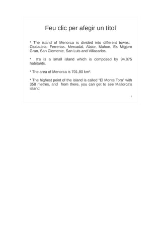 Feu clic per afegir un títol

* The island of Menorca is divided into different towns;
Ciudadela, Ferrerias, Mercadal, Alaior, Mahon, Es Migjorn
Gran, San Clemente, San Luis and Villacarlos.

* It's is a small island which is composed by 94.875
habitants.

* The area of Menorca is 701,80 km².

* The highest point of the island is called “El Monte Toro” with
358 metres, and from there, you can get to see Mallorca's
island.
                                                               3
 
