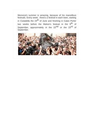 Menorca's summer is amazing, because of his marvellous
festivals. Every week, there's a festival in each town, starting
in Ciutadella the 24th of June and finishing in Calan Porter
two weeks before the Mahon's festival in the 9 th of
September, approximately in the 22nd or the 23rd of
September.




                                                              6
 