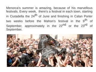 Menorca's summer is amazing, because of his marvellous
festivals. Every week, there's a festival in each town, starting
in Ciutadella the 24th of June and finishing in Calan Porter
two weeks before the Mahon's festival in the 9 th of
September, approximately in the 22nd or the 23rd of
September.
 
