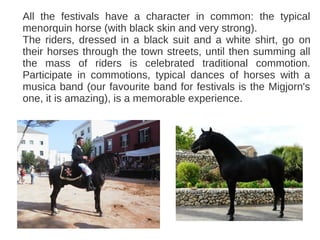 All the festivals have a character in common: the typical
menorquin horse (with black skin and very strong).
The riders, dressed in a black suit and a white shirt, go on
their horses through the town streets, until then summing all
the mass of riders is celebrated traditional commotion.
Participate in commotions, typical dances of horses with a
musica band (our favourite band for festivals is the Migjorn's
one, it is amazing), is a memorable experience.
 
