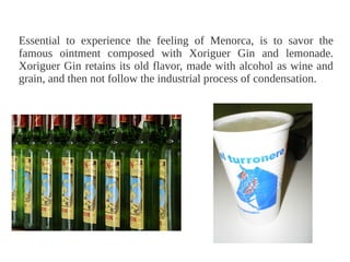 Essential to experience the feeling of Menorca, is to savor the
famous ointment composed with Xoriguer Gin and lemonade.
                                            ​
Xoriguer Gin retains its old flavor, made with alcohol as wine and
grain, and then not follow the industrial process of condensation.
 