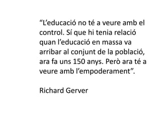 “L’educació no té a veure amb el 
control. Sí que hi tenia relació 
quan l’educació en massa va 
arribar al conjunt de la població, 
ara fa uns 150 anys. Però ara té a 
veure amb l’empoderament”. 
Richard Gerver 
 