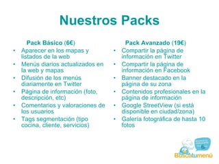 Nuestros Packs Pack Básico  ( 10€ )  Aparecer en los mapas y listados de la web  Menús diarios actualizados en la web y mapas  Difusión de los menús diariamente en Twitter  Página de información (foto, descripción, etc)  Comentarios y valoraciones de los usuarios  Tags segmentación (tipo cocina, cliente, servicios) Pack Avanzado  ( 19€ )  Compartir la página de información en  Twitter  Compartir la página de información en  Facebook  Banner destacado  en la página de su zona  Contenidos profesionales  en la página de información  Galería fotográfica de hasta 10 fotos Posibilidad de realizar promociones puntuales en canales menorcamenu (blog,youtube, Fb, …) 