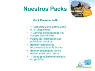 Nuestros Packs Pack Premium  ( 49€ )  1 Post profesional patrocinado en el blog al mes  1 Dominio personalizado y 5 correos electrónicos  Página de información sin publicidad de otros  Banner restaurantes recomendados en la home  Banner destacados en los restaurantes de su zona  1 Vídeo (previamente alojado en youtube) 