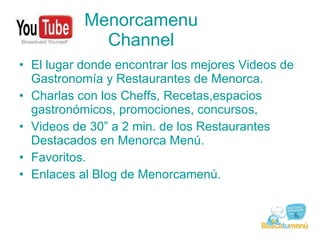 Menorcamenu Channel El lugar donde encontrar los mejores Videos de Gastronomía y Restaurantes de Menorca. Charlas con los Cheffs, Recetas,espacios gastronómicos, promociones, concursos, Videos de 30” a 2 min. de los Restaurantes Destacados en Menorca Menú. Favoritos. Enlaces al Blog de Menorcamenú. 