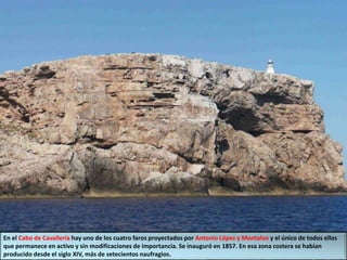 En el Cabo de Cavalleria hay uno de los cuatro faros proyectados por Antonio López y Montalvo y el único de todos ellos
que permanece en activo y sin modificaciones de importancia. Se inauguró en 1857. En esa zona costera se habían
producido desde el siglo XIV, más de setecientos naufragios.
 