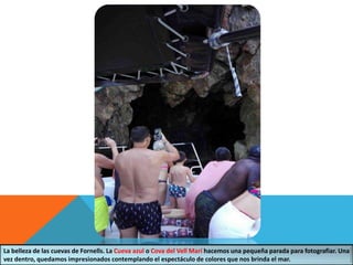 La belleza de las cuevas de Fornells. La Cueva azul o Cova del Vell Marí hacemos una pequeña parada para fotografiar. Una
vez dentro, quedamos impresionados contemplando el espectáculo de colores que nos brinda el mar.
 