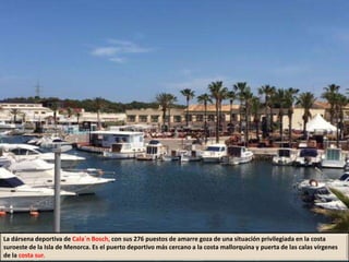 La dársena deportiva de Cala´n Bosch, con sus 276 puestos de amarre goza de una situación privilegiada en la costa
suroeste de la Isla de Menorca. Es el puerto deportivo más cercano a la costa mallorquina y puerta de las calas vírgenes
de la costa sur.
 