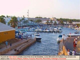 El puerto de Cala´n Bosch se halla a unos 9 km al sur de Ciutadella, a unos 100 metros de la playa y muy cercano a las
playas y calas: Son Saura, Mitjana, Galdana, Turqueta, Macarella, Macarelleta, Trebalúger y Escorxada.
 