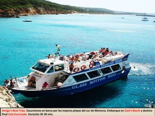 Amigo's Boat Trips. Excursiones en barco por las mejores playas del sur de Menorca. Embarque en Cala'n Bosch y destino
final Cala Escorxada. Duración 3h 30 min.
 