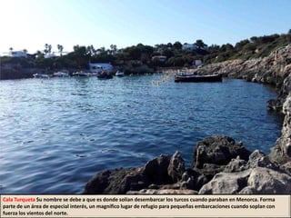 Cala Turqueta Su nombre se debe a que es donde solían desembarcar los turcos cuando paraban en Menorca. Forma
parte de un área de especial interés, un magnífico lugar de refugio para pequeñas embarcaciones cuando soplan con
fuerza los vientos del norte.
 