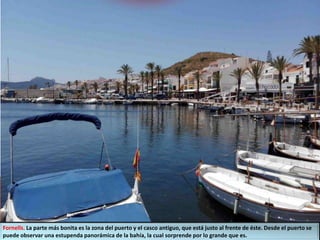 Fornells. La parte más bonita es la zona del puerto y el casco antiguo, que está justo al frente de éste. Desde el puerto se
puede observar una estupenda panorámica de la bahía, la cual sorprende por lo grande que es.
 
