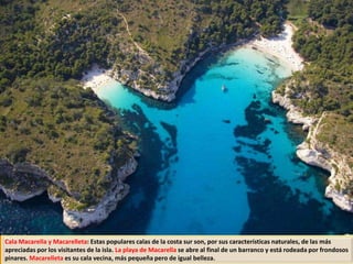 Cala Macarella y Macarelleta: Estas populares calas de la costa sur son, por sus características naturales, de las más
apreciadas por los visitantes de la isla. La playa de Macarella se abre al final de un barranco y está rodeada por frondosos
pinares. Macarelleta es su cala vecina, más pequeña pero de igual belleza.
 