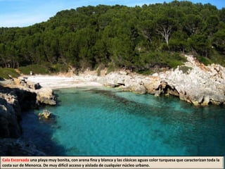 Cala Escorxada una playa muy bonita, con arena fina y blanca y las clásicas aguas color turquesa que caracterizan toda la
costa sur de Menorca. De muy difícil acceso y aislada de cualquier núcleo urbano.
 